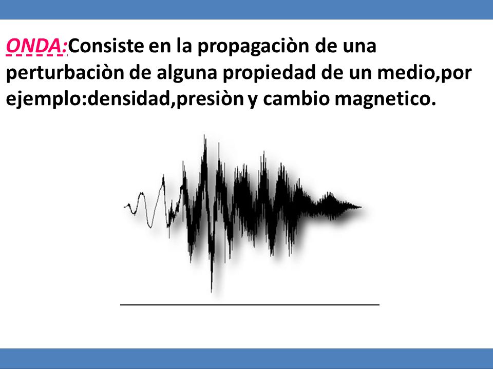 ONDA:Consiste en la propagaciòn de una perturbaciòn de alguna propiedad de un medio,por ejemplo:densidad,presiòn y cambio magnetico.