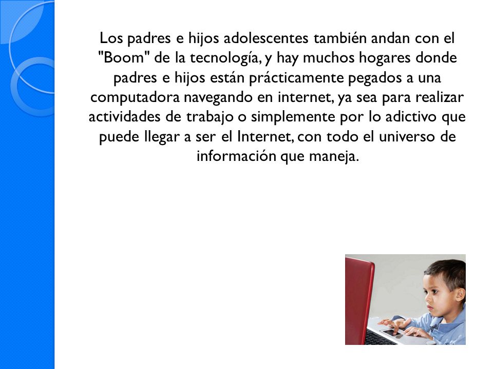 Los padres e hijos adolescentes también andan con el Boom de la tecnología, y hay muchos hogares donde padres e hijos están prácticamente pegados a una computadora navegando en internet, ya sea para realizar actividades de trabajo o simplemente por lo adictivo que puede llegar a ser el Internet, con todo el universo de información que maneja.