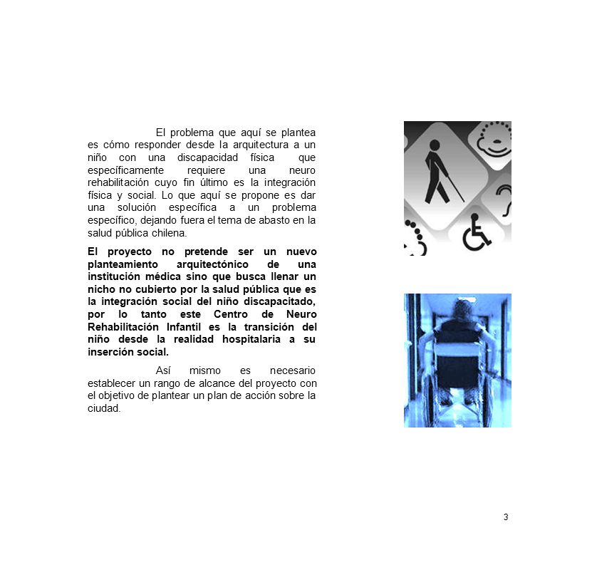 El problema que aquí se plantea es cómo responder desde la arquitectura a un niño con una discapacidad física que específicamente requiere una neuro rehabilitación cuyo fin último es la integración física y social. Lo que aquí se propone es dar una solución específica a un problema específico, dejando fuera el tema de abasto en la salud pública chilena.