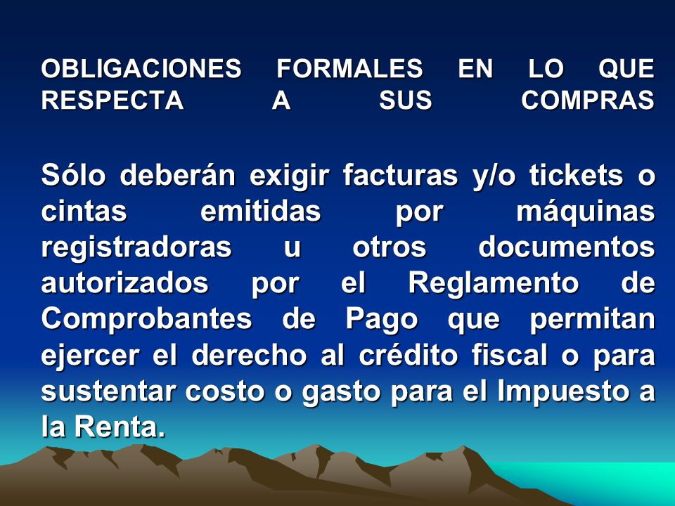 OBLIGACIONES FORMALES EN LO QUE RESPECTA A SUS COMPRAS Sólo deberán exigir facturas y/o tickets o cintas emitidas por máquinas registradoras u otros documentos autorizados por el Reglamento de Comprobantes de Pago que permitan ejercer el derecho al crédito fiscal o para sustentar costo o gasto para el Impuesto a la Renta.