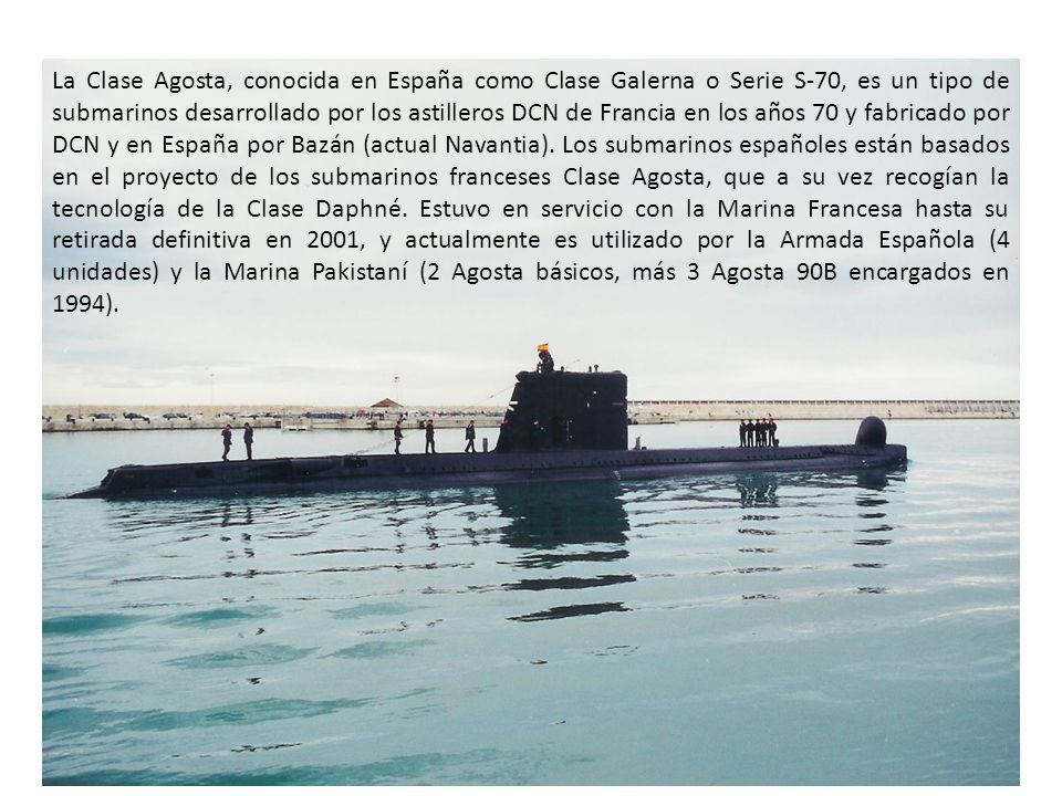 La Clase Agosta, conocida en España como Clase Galerna o Serie S-70, es un tipo de submarinos desarrollado por los astilleros DCN de Francia en los años 70 y fabricado por DCN y en España por Bazán (actual Navantia).