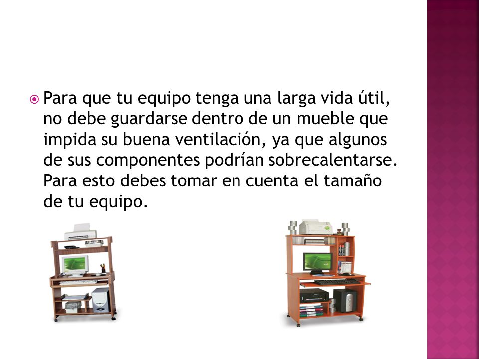 Para que tu equipo tenga una larga vida útil, no debe guardarse dentro de un mueble que impida su buena ventilación, ya que algunos de sus componentes podrían sobrecalentarse.