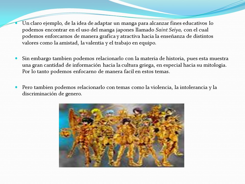 Un claro ejemplo, de la idea de adaptar un manga para alcanzar fines educativos lo podemos encontrar en el uso del manga japones llamado Saint Seiya, con el cual podemos enforcarnos de manera grafica y atractiva hacia la enseñanza de distintos valores como la amistad, la valentia y el trabajo en equipo.