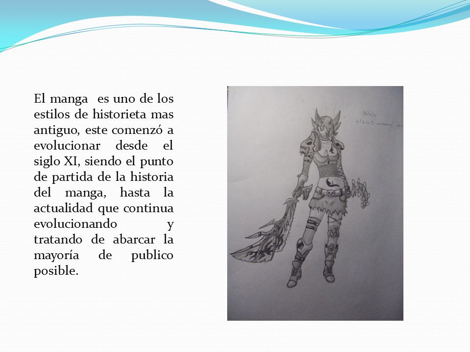 El manga es uno de los estilos de historieta mas antiguo, este comenzó a evolucionar desde el siglo XI, siendo el punto de partida de la historia del manga, hasta la actualidad que continua evolucionando y tratando de abarcar la mayoría de publico posible.