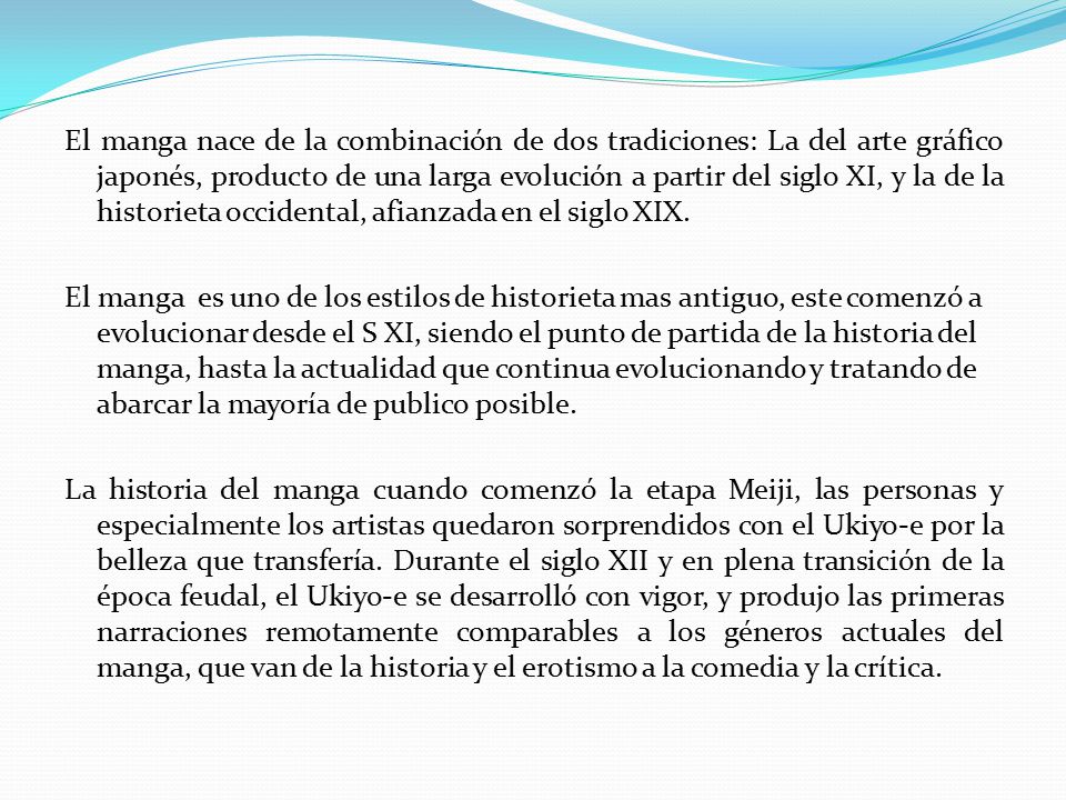 El manga nace de la combinación de dos tradiciones: La del arte gráfico japonés, producto de una larga evolución a partir del siglo XI, y la de la historieta occidental, afianzada en el siglo XIX.