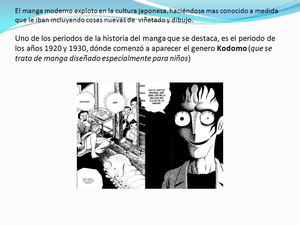 El manga moderno exploto en la cultura japonesa, haciéndose mas conocido a medida que le iban incluyendo cosas nuevas de viñetado y dibujo. Uno de los periodos de la historia del manga que se destaca, es el periodo de los años 1920 y 1930, dónde comenzó a aparecer el genero Kodomo (que se trata de manga diseñado especialmente para niños)