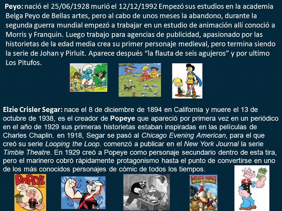 Peyo: nació el 25/06/1928 murió el 12/12/1992 Empezó sus estudios en la academia Belga Peyo de Bellas artes, pero al cabo de unos meses la abandono, durante la segunda guerra mundial empezó a trabajar en un estudio de animación allí conoció a Morris y Franquin. Luego trabajo para agencias de publicidad, apasionado por las historietas de la edad media crea su primer personaje medieval, pero termina siendo la serie de Johan y Pirluit. Aparece después la flauta de seis agujeros y por ultimo Los Pitufos.