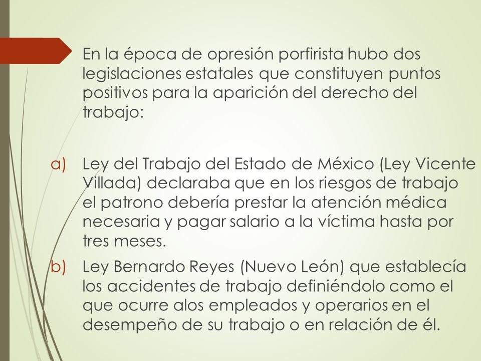 En la época de opresión porfirista hubo dos legislaciones estatales que constituyen puntos positivos para la aparición del derecho del trabajo: