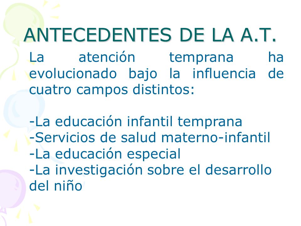 ANTECEDENTES DE LA A.T. La atención temprana ha evolucionado bajo la influencia de cuatro campos distintos: