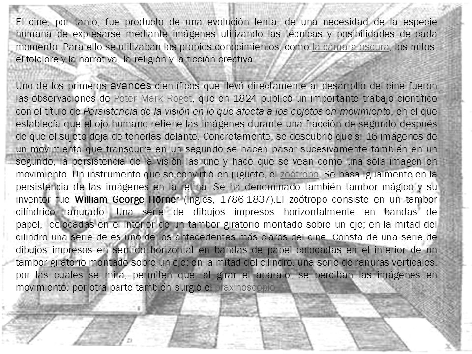 El cine, por tanto, fue producto de una evolución lenta, de una necesidad de la especie humana de expresarse mediante imágenes utilizando las técnicas y posibilidades de cada momento. Para ello se utilizaban los propios conocimientos, como la cámara oscura, los mitos, el folclore y la narrativa, la religión y la ficción creativa.