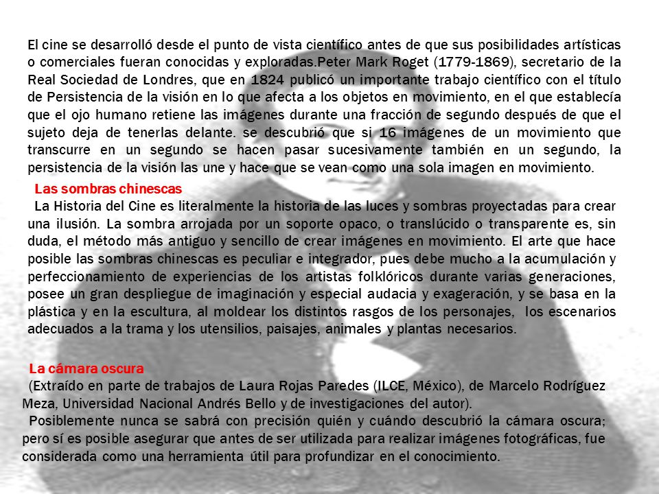 El cine se desarrolló desde el punto de vista científico antes de que sus posibilidades artísticas o comerciales fueran conocidas y exploradas.Peter Mark Roget ( ), secretario de la Real Sociedad de Londres, que en 1824 publicó un importante trabajo científico con el título de Persistencia de la visión en lo que afecta a los objetos en movimiento, en el que establecía que el ojo humano retiene las imágenes durante una fracción de segundo después de que el sujeto deja de tenerlas delante. se descubrió que si 16 imágenes de un movimiento que transcurre en un segundo se hacen pasar sucesivamente también en un segundo, la persistencia de la visión las une y hace que se vean como una sola imagen en movimiento.