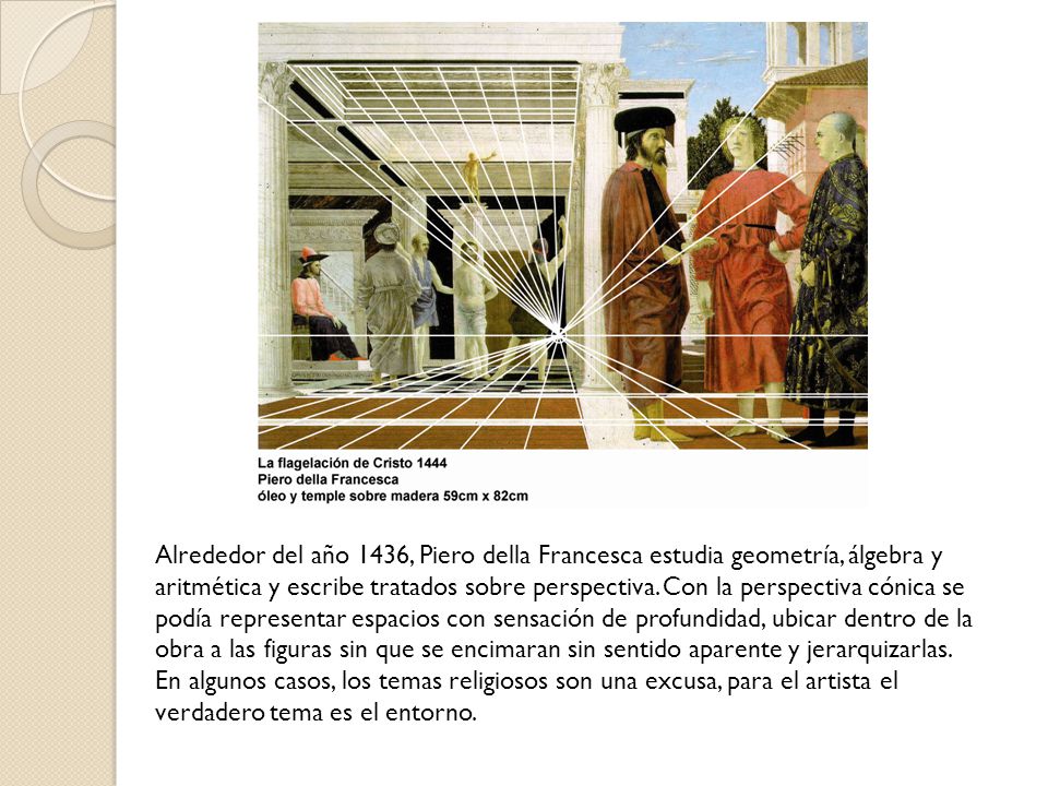 Alrededor del año 1436, Piero della Francesca estudia geometría, álgebra y aritmética y escribe tratados sobre perspectiva. Con la perspectiva cónica se podía representar espacios con sensación de profundidad, ubicar dentro de la obra a las figuras sin que se encimaran sin sentido aparente y jerarquizarlas.
