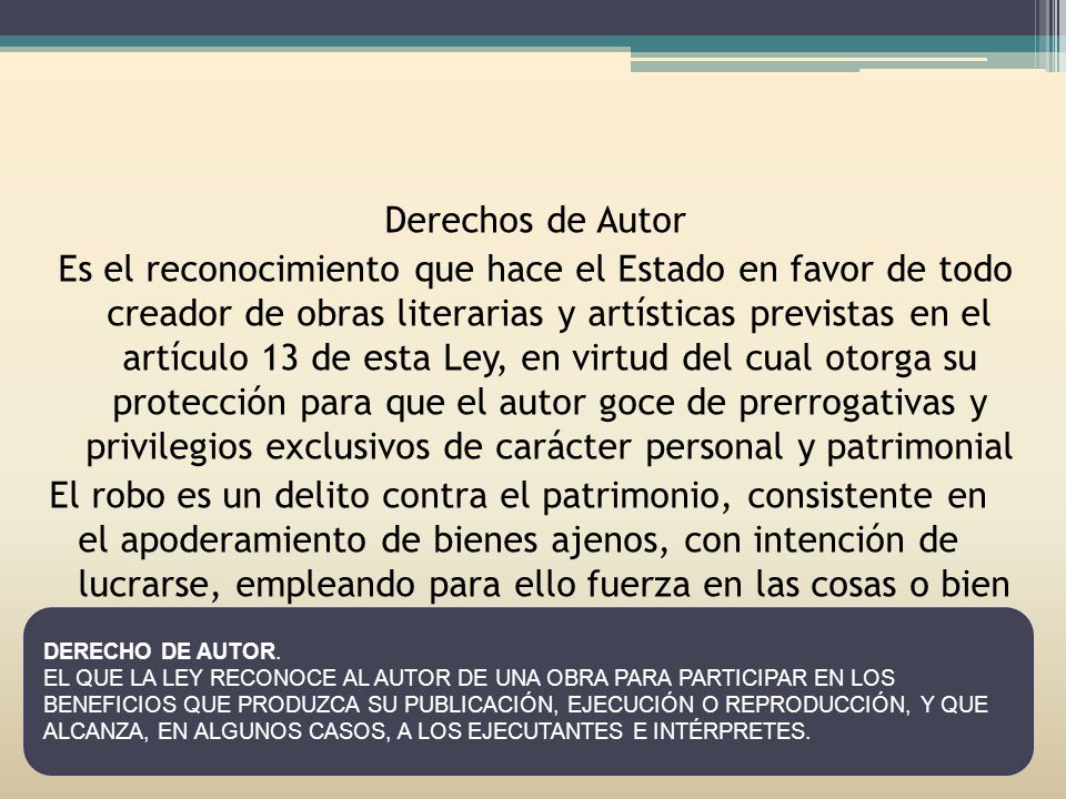 Derechos de Autor Es el reconocimiento que hace el Estado en favor de todo creador de obras literarias y artísticas previstas en el artículo 13 de esta Ley, en virtud del cual otorga su protección para que el autor goce de prerrogativas y privilegios exclusivos de carácter personal y patrimonial El robo es un delito contra el patrimonio, consistente en el apoderamiento de bienes ajenos, con intención de lucrarse, empleando para ello fuerza en las cosas o bien violencia o intimidación en la persona.
