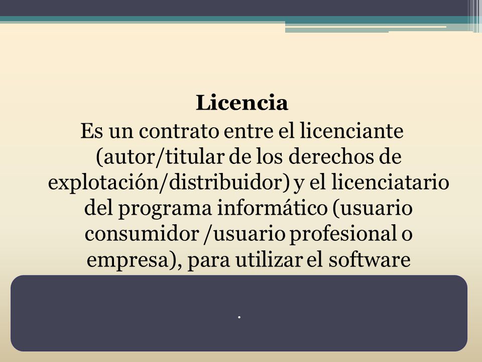 Licencia Es un contrato entre el licenciante (autor/titular de los derechos de explotación/distribuidor) y el licenciatario del programa informático (usuario consumidor /usuario profesional o empresa), para utilizar el software cumpliendo una serie de términos y condiciones establecidas dentro de sus cláusulas