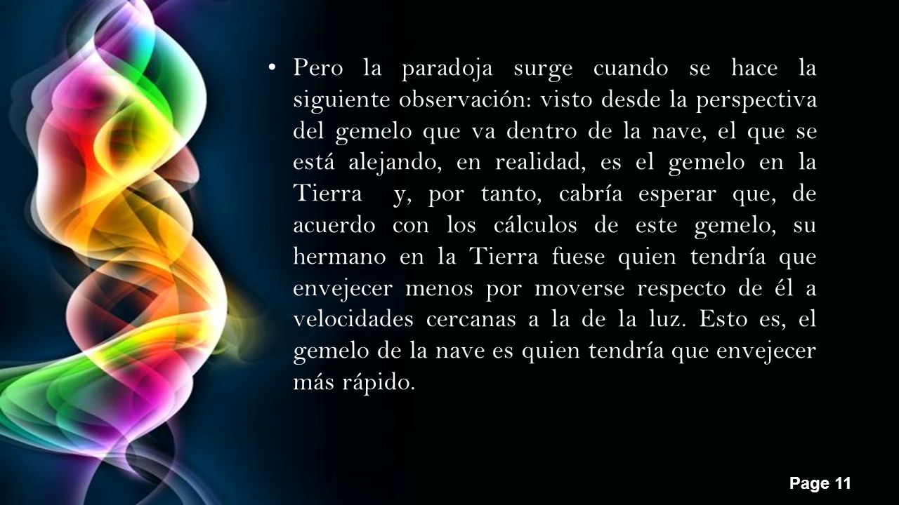 Pero la paradoja surge cuando se hace la siguiente observación: visto desde la perspectiva del gemelo que va dentro de la nave, el que se está alejando, en realidad, es el gemelo en la Tierra y, por tanto, cabría esperar que, de acuerdo con los cálculos de este gemelo, su hermano en la Tierra fuese quien tendría que envejecer menos por moverse respecto de él a velocidades cercanas a la de la luz.
