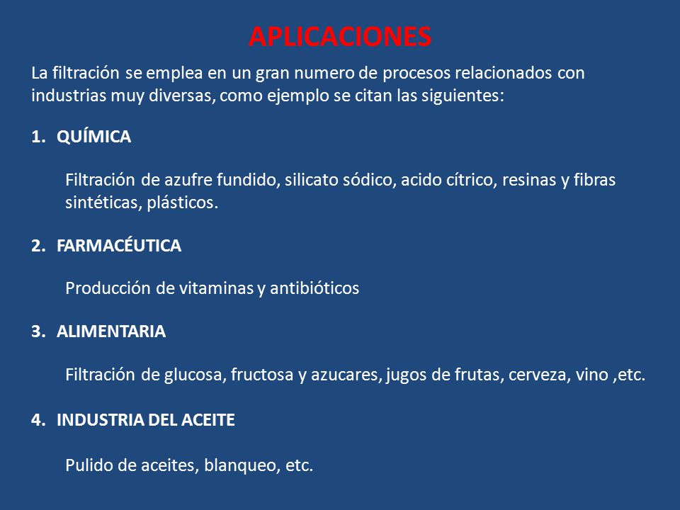 APLICACIONES La filtración se emplea en un gran numero de procesos relacionados con industrias muy diversas, como ejemplo se citan las siguientes: