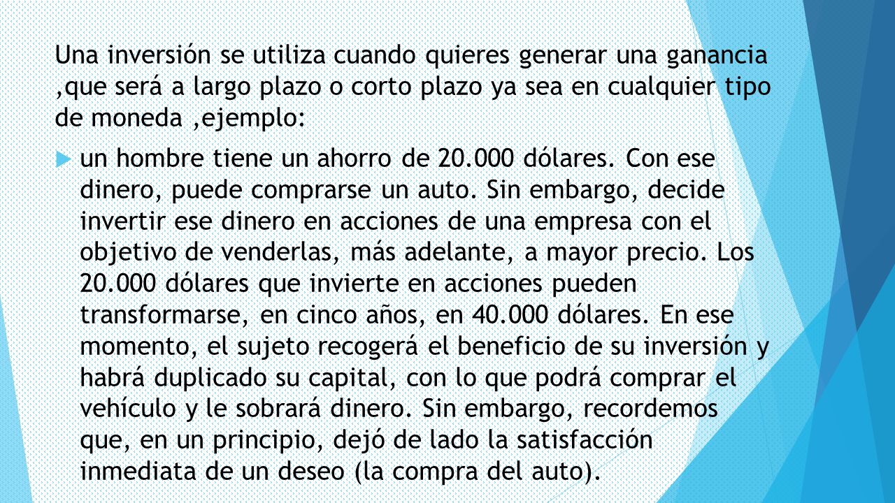 Una inversión se utiliza cuando quieres generar una ganancia ,que será a largo plazo o corto plazo ya sea en cualquier tipo de moneda ,ejemplo: