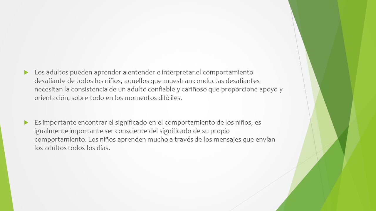 Los adultos pueden aprender a entender e interpretar el comportamiento desafiante de todos los niños, aquellos que muestran conductas desafiantes necesitan la consistencia de un adulto confiable y cariñoso que proporcione apoyo y orientación, sobre todo en los momentos difíciles.