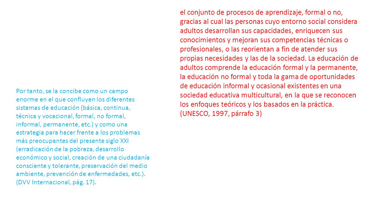 el conjunto de procesos de aprendizaje, formal o no, gracias al cual las personas cuyo entorno social considera adultos desarrollan sus capacidades, enriquecen sus conocimientos y mejoran sus competencias técnicas o profesionales, o las reorientan a fin de atender sus propias necesidades y las de la sociedad. La educación de adultos comprende la educación formal y la permanente, la educación no formal y toda la gama de oportunidades de educación informal y ocasional existentes en una sociedad educativa multicultural, en la que se reconocen los enfoques teóricos y los basados en la práctica. (UNESCO, 1997, párrafo 3)