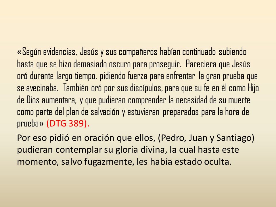 «Según evidencias, Jesús y sus compañeros habían continuado subiendo hasta que se hizo demasiado oscuro para proseguir. Pareciera que Jesús oró durante largo tiempo, pidiendo fuerza para enfrentar la gran prueba que se avecinaba. También oró por sus discípulos, para que su fe en él como Hijo de Dios aumentara, y que pudieran comprender la necesidad de su muerte como parte del plan de salvación y estuvieran preparados para la hora de prueba» (DTG 389).