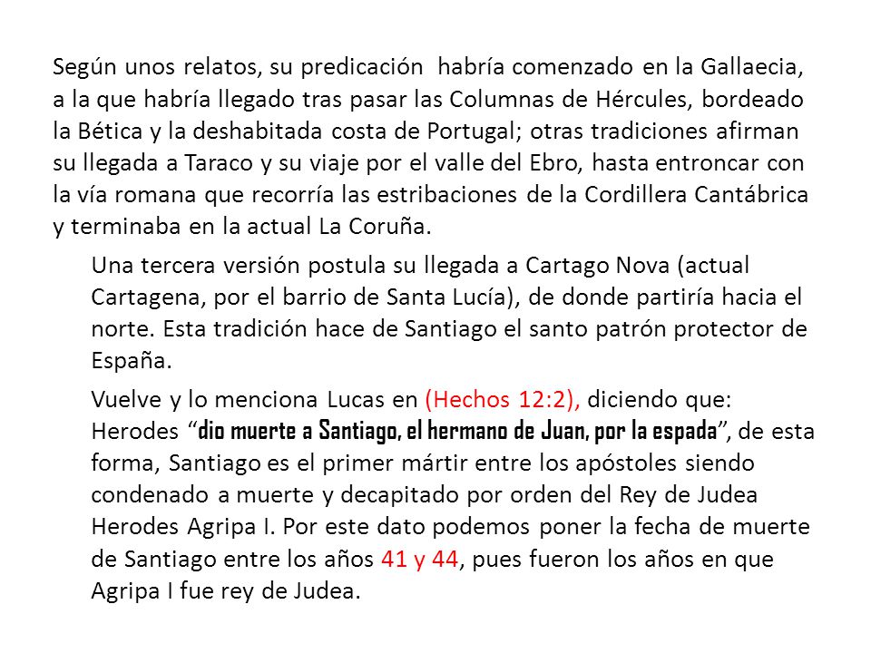 Según unos relatos, su predicación habría comenzado en la Gallaecia, a la que habría llegado tras pasar las Columnas de Hércules, bordeado la Bética y la deshabitada costa de Portugal; otras tradiciones afirman su llegada a Taraco y su viaje por el valle del Ebro, hasta entroncar con la vía romana que recorría las estribaciones de la Cordillera Cantábrica y terminaba en la actual La Coruña.