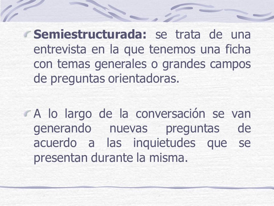 Semiestructurada: se trata de una entrevista en la que tenemos una ficha con temas generales o grandes campos de preguntas orientadoras.