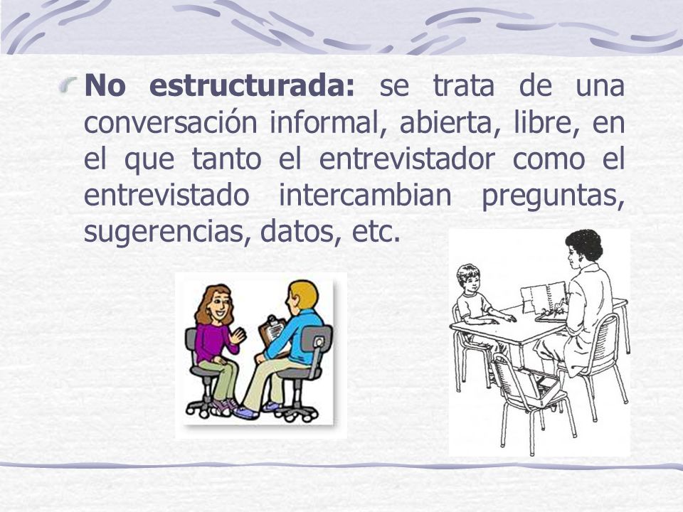 No estructurada: se trata de una conversación informal, abierta, libre, en el que tanto el entrevistador como el entrevistado intercambian preguntas, sugerencias, datos, etc.