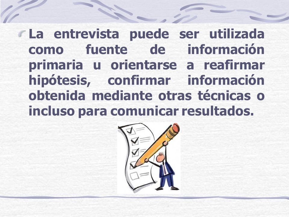 La entrevista puede ser utilizada como fuente de información primaria u orientarse a reafirmar hipótesis, confirmar información obtenida mediante otras técnicas o incluso para comunicar resultados.