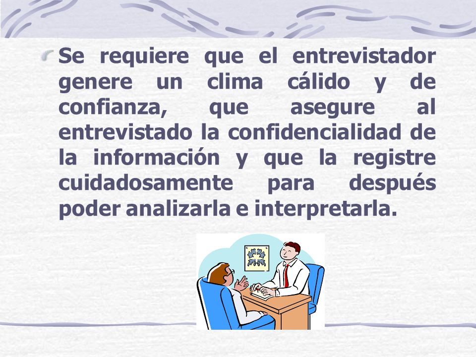 Se requiere que el entrevistador genere un clima cálido y de confianza, que asegure al entrevistado la confidencialidad de la información y que la registre cuidadosamente para después poder analizarla e interpretarla.