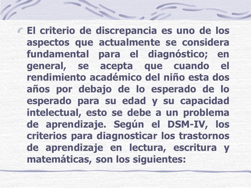 El criterio de discrepancia es uno de los aspectos que actualmente se considera fundamental para el diagnóstico; en general, se acepta que cuando el rendimiento académico del niño esta dos años por debajo de lo esperado de lo esperado para su edad y su capacidad intelectual, esto se debe a un problema de aprendizaje.