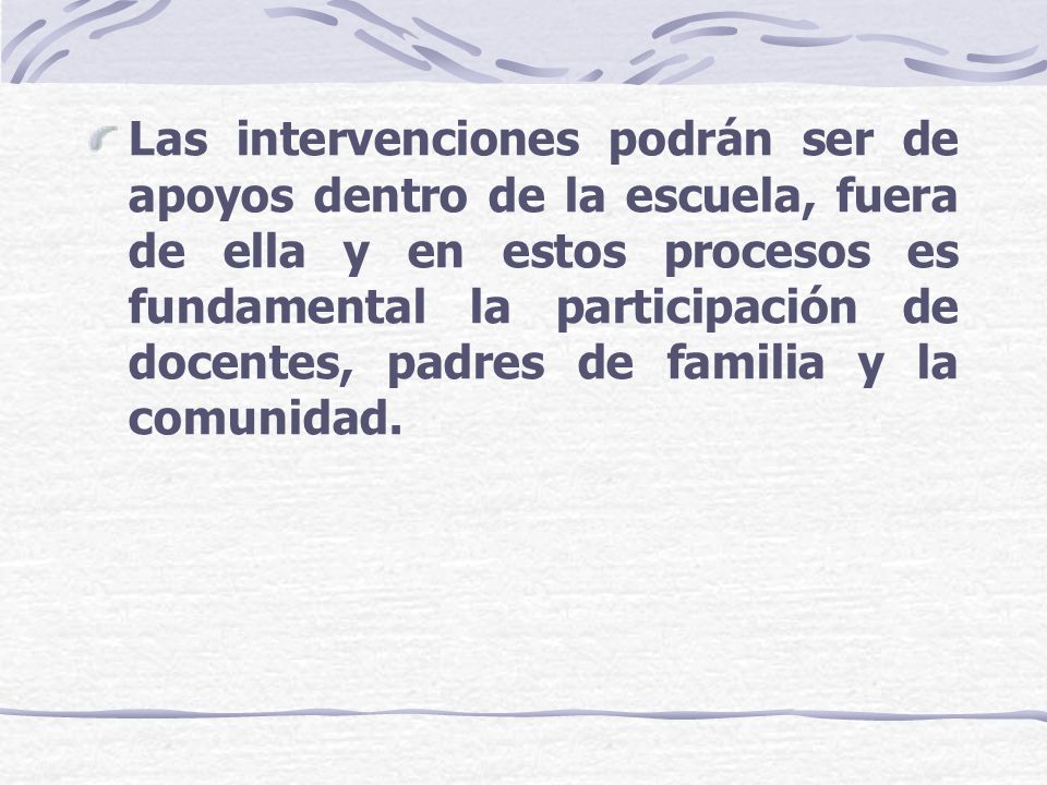 Las intervenciones podrán ser de apoyos dentro de la escuela, fuera de ella y en estos procesos es fundamental la participación de docentes, padres de familia y la comunidad.