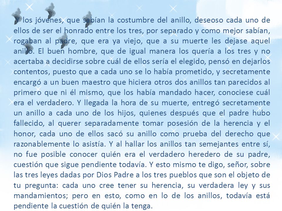 Y los jóvenes, que sabían la costumbre del anillo, deseoso cada uno de ellos de ser el honrado entre los tres, por separado y como mejor sabían, rogaban al padre, que era ya viejo, que a su muerte les dejase aquel anillo.