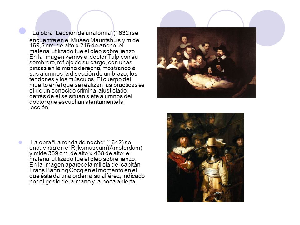 La obra Lección de anatomía (1632) se encuentra en el Museo Mauritshuis y mide 169,5 cm. de alto x 216 de ancho; el material utilizado fue el óleo sobre lienzo. En la imagen vemos al doctor Tulp con su sombrero, reflejo de su cargo, con unas pinzas en la mano derecha, mostrando a sus alumnos la disección de un brazo, los tendones y los músculos. El cuerpo del muerto en el que se realizan las prácticas es el de un conocido criminal ajusticiado; detrás de él se sitúan siete alumnos del doctor que escuchan atentamente la lección.