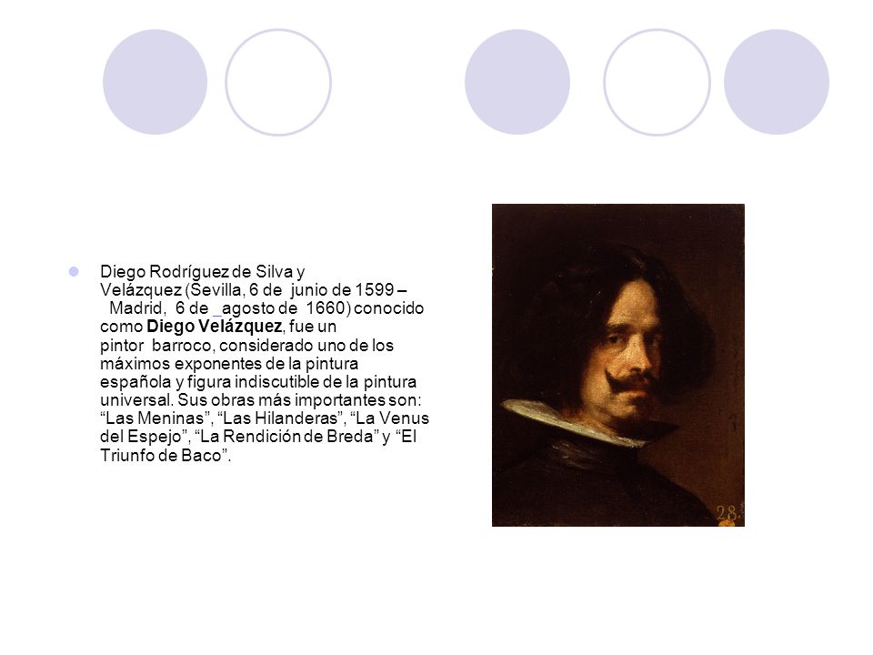 Diego Rodríguez de Silva y Velázquez (Sevilla, 6 de junio de 1599 – Madrid, 6 de agosto de 1660) conocido como Diego Velázquez, fue un pintor barroco, considerado uno de los máximos exponentes de la pintura española y figura indiscutible de la pintura universal.