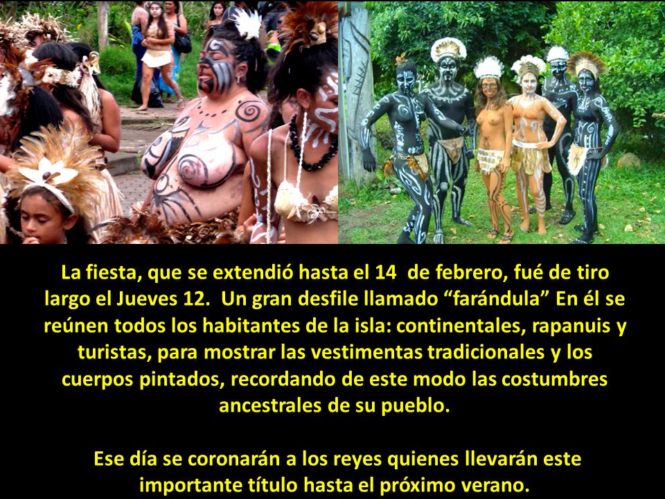 La fiesta, que se extendió hasta el 14 de febrero, fué de tiro largo el Jueves 12. Un gran desfile llamado farándula En él se reúnen todos los habitantes de la isla: continentales, rapanuis y turistas, para mostrar las vestimentas tradicionales y los cuerpos pintados, recordando de este modo las costumbres ancestrales de su pueblo.