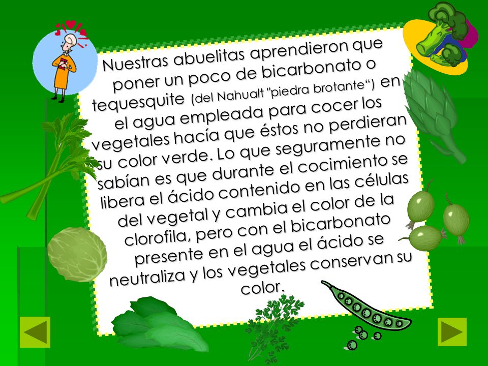 Nuestras abuelitas aprendieron que poner un poco de bicarbonato o tequesquite (del Nahualt piedra brotante ) en el agua empleada para cocer los vegetales hacía que éstos no perdieran su color verde.