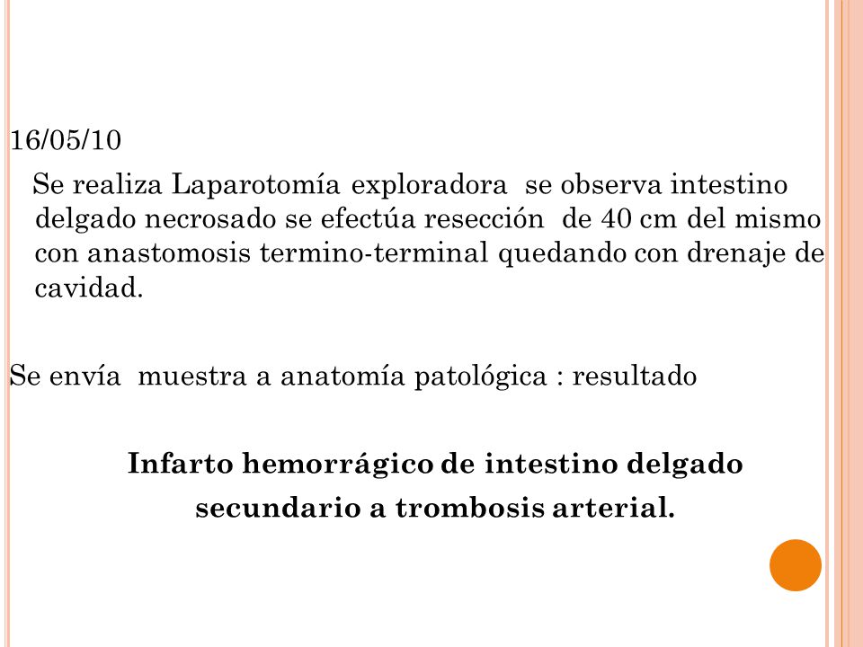 16/05/10 Se realiza Laparotomía exploradora se observa intestino delgado necrosado se efectúa resección de 40 cm del mismo con anastomosis termino-terminal quedando con drenaje de cavidad.