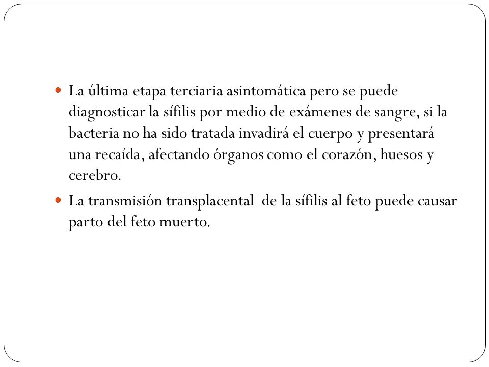 La última etapa terciaria asintomática pero se puede diagnosticar la sífilis por medio de exámenes de sangre, si la bacteria no ha sido tratada invadirá el cuerpo y presentará una recaída, afectando órganos como el corazón, huesos y cerebro.