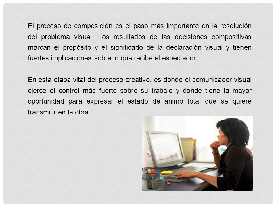 El proceso de composición es el paso más importante en la resolución del problema visual. Los resultados de las decisiones compositivas marcan el propósito y el significado de la declaración visual y tienen fuertes implicaciones sobre lo que recibe el espectador.