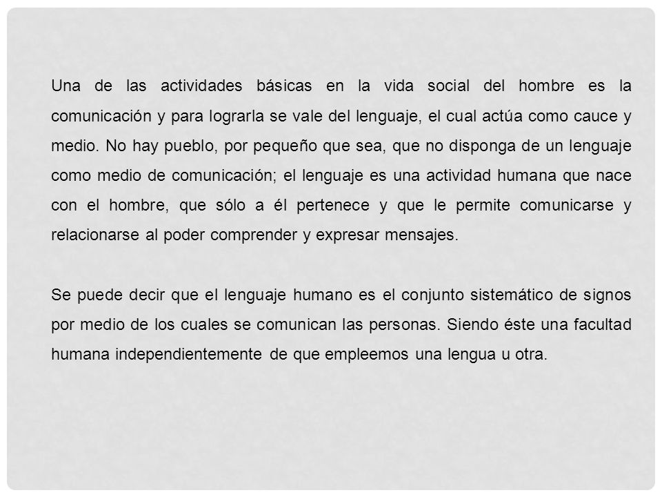 Una de las actividades básicas en la vida social del hombre es la comunicación y para lograrla se vale del lenguaje, el cual actúa como cauce y medio. No hay pueblo, por pequeño que sea, que no disponga de un lenguaje como medio de comunicación; el lenguaje es una actividad humana que nace con el hombre, que sólo a él pertenece y que le permite comunicarse y relacionarse al poder comprender y expresar mensajes.