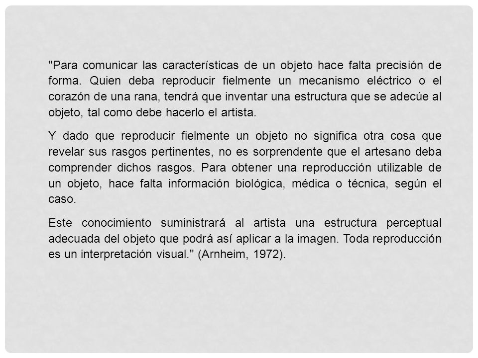 Para comunicar las características de un objeto hace falta precisión de forma. Quien deba reproducir fielmente un mecanismo eléctrico o el corazón de una rana, tendrá que inventar una estructura que se adecúe al objeto, tal como debe hacerlo el artista.