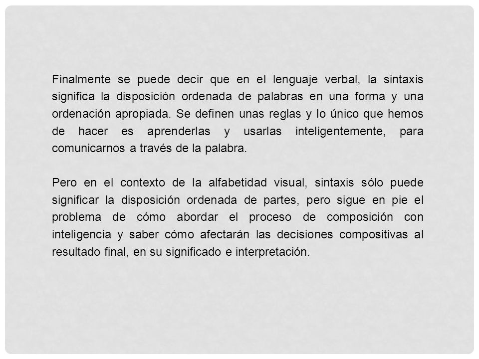 Finalmente se puede decir que en el lenguaje verbal, la sintaxis significa la disposición ordenada de palabras en una forma y una ordenación apropiada. Se definen unas reglas y lo único que hemos de hacer es aprenderlas y usarlas inteligentemente, para comunicarnos a través de la palabra.