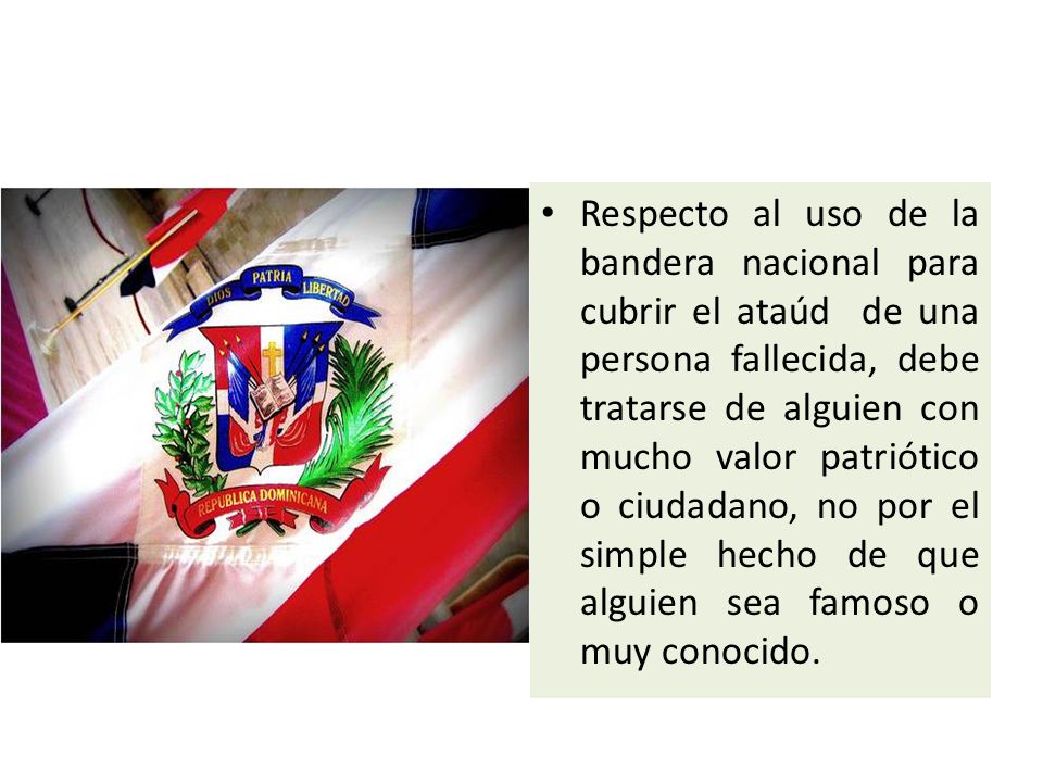 Respecto al uso de la bandera nacional para cubrir el ataúd de una persona fallecida, debe tratarse de alguien con mucho valor patriótico o ciudadano, no por el simple hecho de que alguien sea famoso o muy conocido.