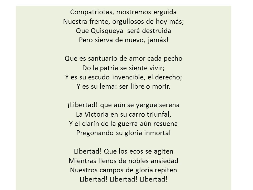 Compatriotas, mostremos erguida Nuestra frente, orgullosos de hoy más; Que Quisqueya será destruida Pero sierva de nuevo, jamás! Que es santuario de amor cada pecho Do la patria se siente vivir; Y es su escudo invencible, el derecho; Y es su lema: ser libre o morir. ¡Libertad! que aún se yergue serena La Victoria en su carro triunfal, Y el clarín de la guerra aún resuena Pregonando su gloria inmortal