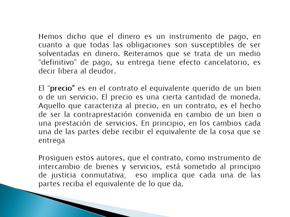 Hemos dicho que el dinero es un instrumento de pago, en cuanto a que todas las obligaciones son susceptibles de ser solventadas en dinero. Reiteramos que se trata de un medio definitivo de pago, su entrega tiene efecto cancelatorio, es decir libera al deudor.