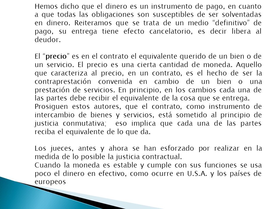 Hemos dicho que el dinero es un instrumento de pago, en cuanto a que todas las obligaciones son susceptibles de ser solventadas en dinero. Reiteramos que se trata de un medio definitivo de pago, su entrega tiene efecto cancelatorio, es decir libera al deudor.