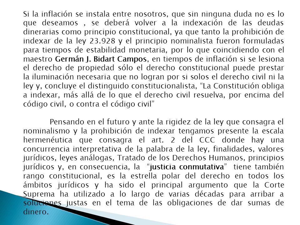 Si la inflación se instala entre nosotros, que sin ninguna duda no es lo que deseamos , se deberá volver a la indexación de las deudas dinerarias como principio constitucional, ya que tanto la prohibición de indexar de la ley y el principio nominalista fueron formuladas para tiempos de estabilidad monetaria, por lo que coincidiendo con el maestro Germán J. Bidart Campos, en tiempos de inflación si se lesiona el derecho de propiedad sólo el derecho constitucional puede prestar la iluminación necesaria que no logran por si solos el derecho civil ni la ley y, concluye el distinguido constitucionalista, La Constitución obliga a indexar, más allá de lo que el derecho civil resuelva, por encima del código civil, o contra el código civil