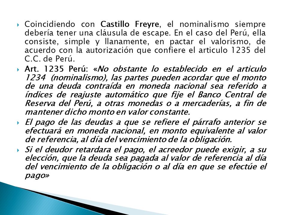 Coincidiendo con Castillo Freyre, el nominalismo siempre debería tener una cláusula de escape. En el caso del Perú, ella consiste, simple y llanamente, en pactar el valorismo, de acuerdo con la autorización que confiere el articulo 1235 del C.C. de Perú.