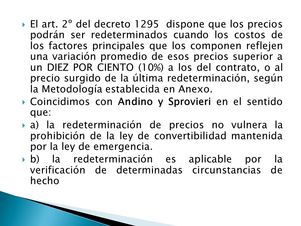 El art. 2º del decreto 1295 dispone que los precios podrán ser redeterminados cuando los costos de los factores principales que los componen reflejen una variación promedio de esos precios superior a un DIEZ POR CIENTO (10%) a los del contrato, o al precio surgido de la última redeterminación, según la Metodología establecida en Anexo.