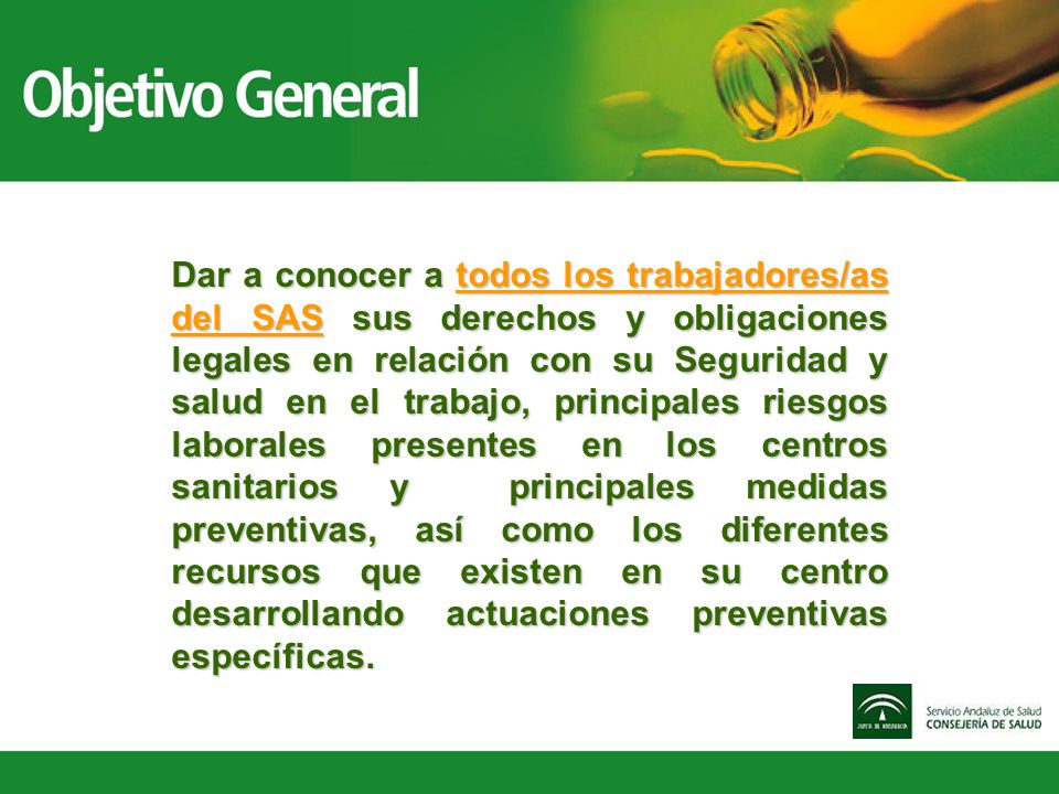 Dar a conocer a todos los trabajadores/as del SAS sus derechos y obligaciones legales en relación con su Seguridad y salud en el trabajo, principales riesgos laborales presentes en los centros sanitarios y principales medidas preventivas, así como los diferentes recursos que existen en su centro desarrollando actuaciones preventivas específicas.